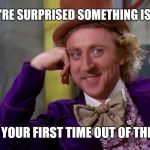 Sarcastic Wonka | SO YOU'RE SURPRISED SOMETHING ISN'T FAIR; IS THIS YOUR FIRST TIME OUT OF THE HOUSE | image tagged in creepy condescending wonka in the eyes high resolution,creepy condescending wonka,willy wonka,sarcastic wonka | made w/ Imgflip meme maker