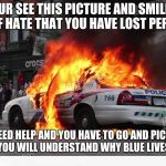 exploding police car | WHEN YOUR SEE THIS PICTURE AND SMILE YOU ARE SO FULL OF HATE THAT YOU HAVE LOST PERSPECTIVE. WHEN YOU NEED HELP AND YOU HAVE TO GO AND PICK AN OFFICER UP, THEN YOU WILL UNDERSTAND WHY BLUE LIVES MATTER. | image tagged in exploding police car | made w/ Imgflip meme maker