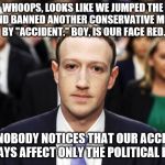 Mark Zuckerberg | WHOOPS, LOOKS LIKE WE JUMPED THE GUN AND BANNED ANOTHER CONSERVATIVE MESSAGE BY "ACCIDENT." BOY, IS OUR FACE RED. HOPE NOBODY NOTICES THAT OUR ACCIDENTS ALWAYS AFFECT ONLY THE POLITICAL RIGHT | image tagged in mark zuckerberg | made w/ Imgflip meme maker