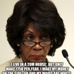 Maxine waters | I LIVE IN A 20M HOUSE , BUT ONLY MAKE 175K PER YEAR, I MAKE MY MONEY ON THE SIDE , OH AND MY MAIDS ARE WHITE. | image tagged in maxine waters | made w/ Imgflip meme maker