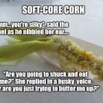 naked corn | SOFT-CORE CORN; "Mmmm...you're silky", said the colonel as he nibbled her ear.... "Are you going to shuck and eat me?" She replied in a husky  voice. "Or are you just trying to butter me up?" | image tagged in naked corn | made w/ Imgflip meme maker