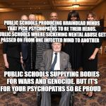Barbara Bush Funeral Guests | PUBLIC SCHOOLS PRODUCING BRAINDEAD MINDS THAT PICK PSYCHOPATHS TO BE THEIR HEROS.  PUBLIC SCHOOLS WHERE SICKENING MENTAL ABUSE GETS PASSED ON FROM ONE INFECTED MIND TO ANOTHER; PUBLIC SCHOOLS SUPPLYING BODIES FOR WARS AND GENOCIDE. BUT IT'S FOR YOUR PSYCHOPATHS SO BE PROUD | image tagged in barbara bush funeral guests | made w/ Imgflip meme maker