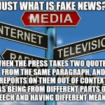 Douchebag journalists | JUST WHAT IS FAKE NEWS? WHEN THE PRESS TAKES TWO QUOTES FROM THE SAME PARAGRAPH, AND REPORTS ON THEM OUT OF CONTEXT AS BEING FROM DIFFERENT PARTS OF A SPEECH AND HAVING DIFFERENT MEANINGS | image tagged in douchebag journalists | made w/ Imgflip meme maker