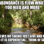 Creek | ABUNDANCE IS FLOW
WHAT YOU NEED AND MORE; IT INVOLVES NO TAKING
JUST GIVE AND RECIEVE AND IT IS EXPONENTIAL... THINK OF SEEDS | image tagged in creek | made w/ Imgflip meme maker