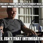 Clint Eastwood in Gran Torino | I SEE ANOTHER ANTI-TRUMP MEMER REPETITIOUSLY USES A DESIGNER "CREEPY" IMAGE WHEN POSTING THEIR TROLLY LITTLE COMMENTS. GEE. ISN'T THAT INTIMIDATING. | image tagged in clint eastwood in gran torino,stupid people | made w/ Imgflip meme maker