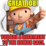 Bob the builder | GREAT JOB! YOU ARE A DETRIMENT TO THE HUMAN RACE. | image tagged in bob the builder | made w/ Imgflip meme maker
