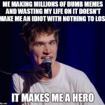 When Bo Burnham is literally you... | ME MAKING MILLIONS OF DUMB MEMES AND WASTING MY LIFE ON IT DOESN'T MAKE ME AN IDIOT WITH NOTHING TO LOSE; IT MAKES ME A HERO | image tagged in bo burnham the hero,funny,memes,bo burnham | made w/ Imgflip meme maker