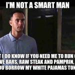 I'm not a smart man | I'M NOT A SMART MAN; BUT I DO KNOW IF YOU NEED ME TO RUN OUT AND GET DOVE BARS, RAW STEAK AND PAMPRIN, I SHOULDN'T LET YOU BORROW MY WHITE PAJAMAS TONIGHT. | image tagged in i'm not a smart man | made w/ Imgflip meme maker
