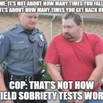 man get arrested | ME: IT'S NOT ABOUT HOW MANY TIMES YOU FALL, IT'S ABOUT HOW MANY TIMES YOU GET BACK UP. COP: THAT'S NOT HOW FIELD SOBRIETY TESTS WORK | image tagged in man get arrested | made w/ Imgflip meme maker