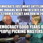 Bernie Sanders and Pocahontas | THE DEMOCRATS JUST WANT ENTITLEMENTS AND THE INDIANS NEED THEIR STATE CHECKS.    LET'S FORM A TICKET AND RUN IN 2020; DEMOCRACY 6000 YEARS OF PEOPLE PICKING MASTERS | image tagged in bernie sanders and pocahontas | made w/ Imgflip meme maker