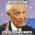 Bob Barker | TRY TO SPAY OR NEUTER ONE; STUPID PERSON A MONTH , WE CAN’T LET THEM BREED !. | image tagged in bob barker | made w/ Imgflip meme maker