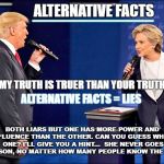 Trump hillary | ALTERNATIVE FACTS; -------------------------------------; MY TRUTH IS TRUER THAN YOUR TRUTH! ALTERNATIVE FACTS = LIES; BOTH LIARS BUT ONE HAS MORE POWER AND INFLUENCE THAN THE OTHER. CAN YOU GUESS WHICH ONE? I'LL GIVE YOU A HINT...  SHE NEVER GOES TO PRISON, NO MATTER HOW MANY PEOPLE KNOW THE TRUTH. | image tagged in trump hillary | made w/ Imgflip meme maker