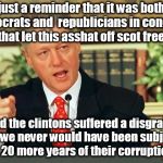 republicians and democrats in congress could have prevented 20 more years of the clinton corruption by removing asshat bill from | just a reminder that it was both democrats and  republicians in congress that let this asshat off scot free. had the clintons suffered a disgrace then, we never would have been subjected to 20 more years of their corruption. | image tagged in bill clinton - sexual relations,rinos,dinos maybe it is just rigged,impeached but not removed,criminals | made w/ Imgflip meme maker