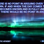 Religious | THERE IS NO POINT IN ARGUING OVER THE UNKNOWN. IF AND WHEN THE DAY COMES THAT THE UNKNOWN BECOMES KNOWN AND IS FULLY UNDERSTOOD... THEN THERE WOULD BE NO POINT IN ARGUING. BY AGNOSTIC ATHEIST; ~ SHANE C. CARLSON | image tagged in religious | made w/ Imgflip meme maker