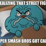 Gumball upset | ME REALIZING THAT STREET FIGHTER; AND SUPER SMASH BROS GOT CANCELLED | image tagged in gumball upset | made w/ Imgflip meme maker
