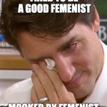 Justin Trudeau Crying | TRIED TO BE A GOOD FEMENIST; MOCKED BY FEMENIST | image tagged in justin trudeau crying | made w/ Imgflip meme maker