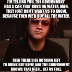 Hyde | I'M TELLING YOU, THE GOVERNMENT HAS A CAR THAT RUNS ON WATER, MAN. THEY JUST DON'T WANT US TO KNOW, BECAUSE THEN WE'D BUY ALL THE WATER. THEN THERE'D BE NOTHING LEFT TO DRINK BUT BEER! AND THE GOVERNMENT KNOWS THAT BEER... SET US FREE. | image tagged in hyde | made w/ Imgflip meme maker