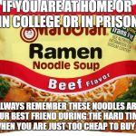 Ramen Noodles | IF YOU ARE AT HOME OR IN COLLEGE OR IN PRISON; ALWAYS REMEMBER THESE NOODLES ARE YOUR BEST FRIEND DURING THE HARD TIMES OR WHEN YOU ARE JUST TOO CHEAP TO BUY MEAT | image tagged in ramen noodles | made w/ Imgflip meme maker