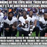 nfl kneeling | AT THE BEGINNING OF THE CIVIL WAR, THERE WERE 4 MILLION SLAVES, ONLY 1/3 OF SOUTHERN CITIZENS OWNED SLAVES. 360,222 UNION SOLDIERS DIED IN THE WAR THAT ENDED SLAVERY, 1 FOR EVERY 11 FREED SLAVES. THIS IS THE THANKS THEY GET FOR SACRIFICING ALL TO THE IDEALS SYMBOLIZED IN THE FLAG AND NATIONAL ANTHEM. | image tagged in nfl kneeling | made w/ Imgflip meme maker