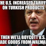 Erdogan | THE U.S. INCREASED TARIFFS ON TURKISH PRODUCTS; THEN WE'LL BOYCOTT U.S. MADE GOODS FROM WALMART | image tagged in erdogan | made w/ Imgflip meme maker