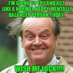 Wish Me Luck Today As I'm Acting Like A Mentally Balanced Person Today!! | I'M GOING TO TRY AND ACT LIKE A NORMAL,HAPPY, MENTALLY BALANCED PERSON TODAY.. WISH ME LUCK!!!! | image tagged in jack nicholson | made w/ Imgflip meme maker
