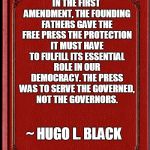 Freedom of Press | IN THE FIRST AMENDMENT, THE FOUNDING FATHERS GAVE THE FREE PRESS THE PROTECTION IT MUST HAVE TO FULFILL ITS ESSENTIAL ROLE IN OUR DEMOCRACY. THE PRESS WAS TO SERVE THE GOVERNED, NOT THE GOVERNORS. ~ HUGO L. BLACK | image tagged in freedom of the press,freedom of speech | made w/ Imgflip meme maker