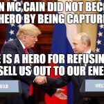 Trump and Putin Summit | JOHN MC CAIN DID NOT BECOME A HERO BY BEING CAPTURED. HE IS A HERO FOR REFUSING TO SELL US OUT TO OUR ENEMY. | image tagged in trump and putin summit | made w/ Imgflip meme maker