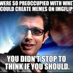 Dr IAN Malcom | YOU WERE SO PREOCCUPIED WITH WHETHER YOU COULD CREATE MEMES ON IMGFLIP.COM; YOU DIDN'T STOP TO THINK IF YOU SHOULD. | image tagged in dr ian malcom | made w/ Imgflip meme maker