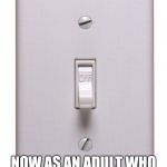 light switch off | AS A CHILD I WAS SCARED OF THE DARK; NOW AS AN ADULT WHO PAYS THE ELECTRIC BILL I'M SCARED OF THE LIGHT | image tagged in light switch off | made w/ Imgflip meme maker