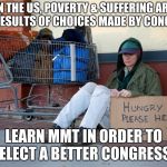 homeless woman with sign | IN THE US, POVERTY & SUFFERING ARE THE RESULTS OF CHOICES MADE BY CONGRESS; LEARN MMT IN ORDER TO ELECT A BETTER CONGRESS | image tagged in homeless woman with sign | made w/ Imgflip meme maker