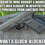 Glock 23 | A FRIEND OF MINE BOUGHT A HANDGUN THAT I WAS ALREADY IN NEGOTIATIONS TO PURCHASE FROM ANOTHER FRIEND; WHAT A GLOCK-BLOCKER | image tagged in glock 23 | made w/ Imgflip meme maker