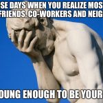 face palm | THOSE DAYS WHEN YOU REALIZE MOST OF YOUR FRIENDS, CO-WORKERS AND NEIGHBORS; ARE YOUNG ENOUGH TO BE YOUR KIDS! | image tagged in face palm | made w/ Imgflip meme maker