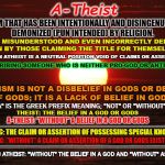 Atheist | A-Theist; A TERM THAT HAS BEEN INTENTIONALLY AND DISINGENUOUSLY DEMONIZED (PUN INTENDED) BY RELIGION. OFTEN MISUNDERSTOOD AND EVEN INCORRECTLY DEFINED EVEN BY THOSE CLAIMING THE TITLE FOR THEMSELVES; BEING AN ATHEIST IS A NEUTRAL POSITION VOID OF CLAIMS OR ASSERTIONS; DESCRIBING SOMEONE WHO IS NEITHER PRO-GOD OR ANTI-GOD. ATHEISM IS NOT A DISBELIEF IN GODS OR DENIAL OF GODS; IT IS A LACK OF BELIEF IN GODS. "A" IS THE GREEK PREFIX MEANING; "NOT" OR "WITHOUT"; THEIST: THE BELIEF IN A GOD OR GODS; ___________________________; A-THEIST: "WITHOUT" A BELIEF IN A GOD OR GODS; GNOSTIC: THE CLAIM OR ASSERTION OF POSSESSING SPECIAL KNOWLEDGE; ___________________________; AGNOSTIC: "WITHOUT" A CLAIM OR ASSERTION OF A GOD OR GODS EXISTENCE; AGNOSTIC ATHEIST: "WITHOUT" THE BELIEF IN A GOD AND "WITHOUT" ASSERTION | image tagged in life is beautiful,atheist,atheism,agnostic,gnostic,religion | made w/ Imgflip meme maker