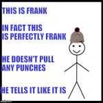 When someone lives up to their name | THIS IS FRANK; IN FACT THIS IS PERFECTLY FRANK; HE DOESN'T PULL ANY PUNCHES; HE TELLS IT LIKE IT IS | image tagged in this is bill,name,game logic,frank | made w/ Imgflip meme maker