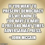 John McCain Freedom of Press | IF YOU WANT TO PRESERVE DEMOCRACY AS WE KNOW IT, YOU HAVE TO HAVE A FREE AND MANY TIMES ADVERSARIAL PRESS. ~JOHN MCCAIN | image tagged in freedom of the press,free speech,john mccain | made w/ Imgflip meme maker