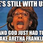 Crazy Maxine Waters | SHE'S STILL WITH US, ... AND GOD JUST HAD TO TAKE ARETHA FRANKLIN | image tagged in maxine waters,memes,funny,funny memes,mxm | made w/ Imgflip meme maker