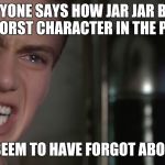Anakin Skywalker | EVERYONE SAYS HOW JAR JAR BINKS IS THE WORST CHARACTER IN THE PREQUELS. THEY SEEM TO HAVE FORGOT ABOUT ME! | image tagged in anakin skywalker,memes,star wars,star wars prequels,jar jar binks,anakin star wars | made w/ Imgflip meme maker