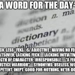 Dictionary-001 | A WORD FOR THE DAY-; FECK·LESS
ˈFEKLƏS/
ADJECTIVE
: HAVING NO FECK WHATSOVER, LACKING FECK

    LACKING INITIATIVE OR STRENGTH OF CHARACTER; IRRESPONSIBLE.
    "A FECKLESS SOCIAL JUSTICE WARRIOR"
    SYNONYMS:	USELESS, WORTHLESS, INCOMPETENT, INEPT, GOOD-FOR-NOTHING, NE'ER-DO-WELL; | image tagged in dictionary-001 | made w/ Imgflip meme maker