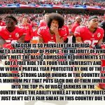 Colin Kaepernick and teammates | RACISM IS SO PREVALENT IN AMERICA THAT A LARGE GROUP OF PEOPLE, THE MAJORITY OF WHOM DIDN'T MEET THE BASIC ADMISSION REQUIREMENTS STILL GOT A FREE RIDE TO A FOUR YEAR UNIVERSITY AND NOW WORK A PARTIAL YEAR PROTECTED BY ONE OF THE FEW REMAINING STRONG LABOR UNIONS IN THE COUNTRY AND WITH A MINIMUM PAY THAT PUTS EACH ONE OF THEM IMMEDIATELY INTO THE TOP 1% OF WAGE EARNERS IN THE COUNTRY HAVE THE ABILITY WHILE AT WORK TO PROTEST HOW THEY JUST CAN'T GET A FAIR SHAKE IN THIS COUNTRY DUE TO RACISM. | image tagged in colin kaepernick and teammates | made w/ Imgflip meme maker
