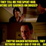 But I was 99.99% sure about this! | THEY TELL ME YOU SPENT OUR ENTIRE LIFE SAVINGS ON DOGS!? THEY'RE GOLDEN RETRIEVERS, THEY RETRIEVE GOLD! I DID IT FOR US. . .SO! | image tagged in jake from state farm,memes,golden retriever | made w/ Imgflip meme maker