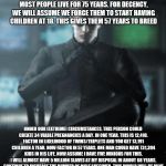 Devious Wesker | A MAN IS FERTILE FROM PUBERTY TO DEATH. MOST PEOPLE LIVE FOR 75 YEARS. FOR DECENCY, WE WILL ASSUME WE FORCE THEM TO START HAVING CHILDREN AT 18. THIS GIVES THEM 57 YEARS TO BREED; UNDER OUR (EXTREME) CIRCUMSTANCES, THIS PERSON COULD CREATE 34 VIABLE PREGNANCIES A DAY. IN ONE YEAR, THIS IS 12,410. FACTOR IN LIKELIHOOD OF TWINS/TRIPLETS AND YOU GET 13,191 CHILDREN A YEAR. NOW FACTOR IN 57 YEARS. ONE MAN COULD HAVE 731,394 KIDS IN HIS LIFE. NOW ASSUME I HAVE FIVE MINIONS FOR THIS. I WILL ALMOST HAVE 5 MILLION SLAVES AT MY DISPOSAL IN ABOUT 68 YEARS. CONTINUE TO INCREASE THE NUMBER OF MALE SPECIMEN. THIS WORLD WILL BE MINE | image tagged in devious wesker | made w/ Imgflip meme maker