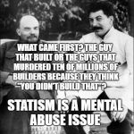 lenin and stalin | WHAT CAME FIRST? THE GUY THAT BUILT OR THE GUYS THAT MURDERED TEN OF MILLIONS OF BUILDERS BECAUSE THEY THINK  "YOU DIDN'T BUILD THAT"? STATISM IS A MENTAL ABUSE ISSUE | image tagged in lenin and stalin | made w/ Imgflip meme maker