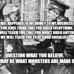 Nazi speaking to Jew | WHAT HAPPENED TO MY HOME? TO MY BUSINESS?  YOU JEWS THINK THAT YOU BUILD EVERYTHING. 
WE WILL TEACH YOU THAT YOU DIDN'T BUILD ANYTHING. WE WILL TEACH YOU TO BE GOOD SOCIALIST; QUESTION WHAT YOU BELIEVE.      IT MAY BE WHAT MONSTERS ARE MADE OF | image tagged in nazi speaking to jew | made w/ Imgflip meme maker