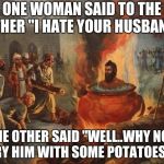 cannibal | ONE WOMAN SAID TO THE OTHER "I HATE YOUR HUSBAND"; THE OTHER SAID "WELL..WHY NOT TRY HIM WITH SOME POTATOES?" | image tagged in cannibal,memes,potatoes | made w/ Imgflip meme maker