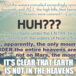 How Can Earth Be IN the Heavens and UNDER the Heavens At the Same Time? Somethin' Ain't Right, I 
 Tell Ya! | "And the waters prevailed exceedingly upon the earth; and ALL the high hills, that [were] under the WHOLE heaven, were covered." - Gen 7:19 KJV; HUH??? ALL the mountains under the ENTIRE heavens were covered with the waters of Noah's flood?? Then, apparently, the only mountains UNDER the entire heavens are on EARTH . . . not on Mars, the moon, etc. IT'S CLEAR THAT EARTH IS NOT IN THE HEAVENS | image tagged in heaven,meme,flat earth,biblical cosmology,noah's flood,nasa hoax | made w/ Imgflip meme maker