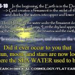 So, have you ever realized that the sea water used to be located where the heavenly luminaries now sit? | In the beginning, the Earth is in the Deep --> God creates a firmament in the midst of the Deep and divides the waters into upper and lower oceans; GEN 1:6-10; -->Then, He forces the water under the firmament down to the level of Earth and says, "Let the dry land appear" . . . creating the air space between the heavens and the earth/sea -->; Then He creates the sun, moon, and stars on the 4th day; Did it ever occur to you that the sun, moon, and stars are now located where the SEA WATER used to be?? RESEARCH BIBLICAL COSMOLOGY/FLAT EARTH! | image tagged in meme,ocean,flat earth,biblical cosmology,genesis 1,nasa hoax | made w/ Imgflip meme maker