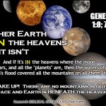 It's Either NASA and Atheistic "Scientists" Or It's God and Your Bible. You Can't Believe Both Accounts of "The Beginning" | GENESIS 1:8; 7:19; Either Earth is       the heavens or it isn't; IN; And if it's      the heavens where the moon, Mars, and all the "planets" are, then the waters of Noah's flood covered all the mountains on all them, too; IN; WAKE UP!  There are no mountains in outer space and Earth is BENEATH the heavens! Research BIBLICAL COSMOLOGY/Flat Earth | image tagged in planets,memes,flat earth,biblical cosmology,nasa hoax,mountains on moon | made w/ Imgflip meme maker