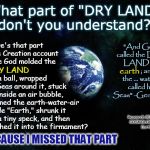 Redefining "Dry Land" . . . Because Apparently the Meaning Has Changed Since Moses Wrote the Creation Account | What part of "DRY LAND" don't you understand? "And God called the DRY LAND               
; and the ... waters called he Seas" -Gen. 1:10; Where's that part in the Creation account where God molded the; into a ball, wrapped the Seas around it, stuck 'em inside an air bubble, renamed the earth-water-air bubble "Earth," shrunk it into a tiny speck, and then launched it into the firmament? earth; DRY LAND; Research BIBLICAL COSMOLOGY/Flat Earth; BECAUSE I MISSED THAT PART; kea | image tagged in earth 33,memes,flat earth,biblical cosmology,nasa hoax,dry land | made w/ Imgflip meme maker