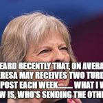 Theresa May | I HEARD RECENTLY THAT, ON AVERAGE, THERESA MAY RECEIVES TWO TURDS IN THE POST EACH WEEK.........
WHAT I WANT TO KNOW IS, WHO'S SENDING THE OTHER ONE? | image tagged in theresa may | made w/ Imgflip meme maker