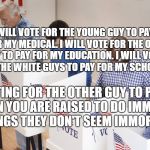 voting booth | I WILL VOTE FOR THE YOUNG GUY TO PAY FOR MY MEDICAL. I WILL VOTE FOR THE OLD GUY TO PAY FOR MY EDUCATION. I WILL VOTE FOR THE WHITE GUYS TO PAY FOR MY SCHOOL. VOTING FOR THE OTHER GUY TO PAY.  WHEN YOU ARE RAISED TO DO IMMORAL THINGS THEY DON'T SEEM IMMORAL | image tagged in voting booth | made w/ Imgflip meme maker